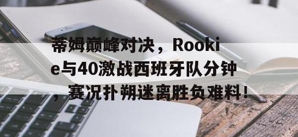 MK体育-蒂姆巅峰对决，Rookie与40激战西班牙队分钟，赛况扑朔迷离胜负难料！的简单介绍